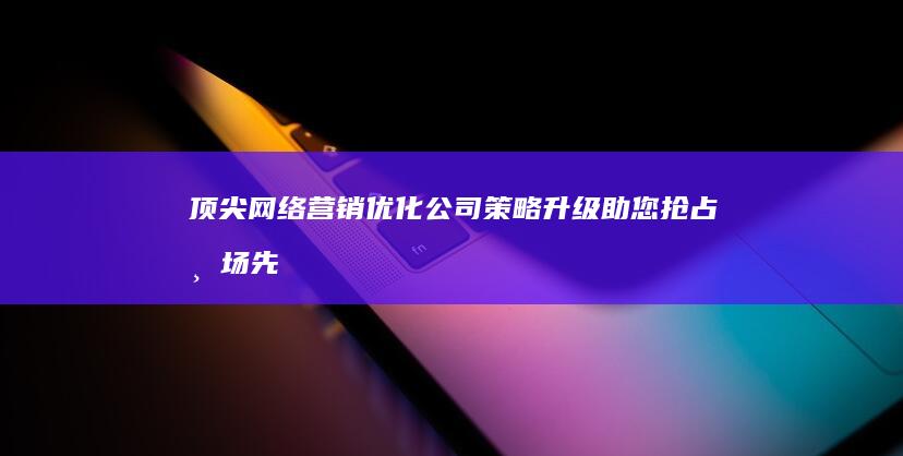 顶尖网络营销优化公司：策略升级助您抢占市场先机